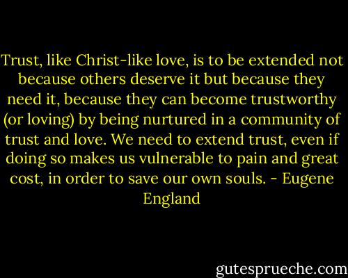 Trust, like Christ-like love, is to be extended not because others deserve it but because they need it, because they can become trustworthy (or loving) by being nurtured in a community of trust and love. We need to extend trust, even if doing so makes us vulnerable to pain and great cost, in order to save our own souls. - Eugene England