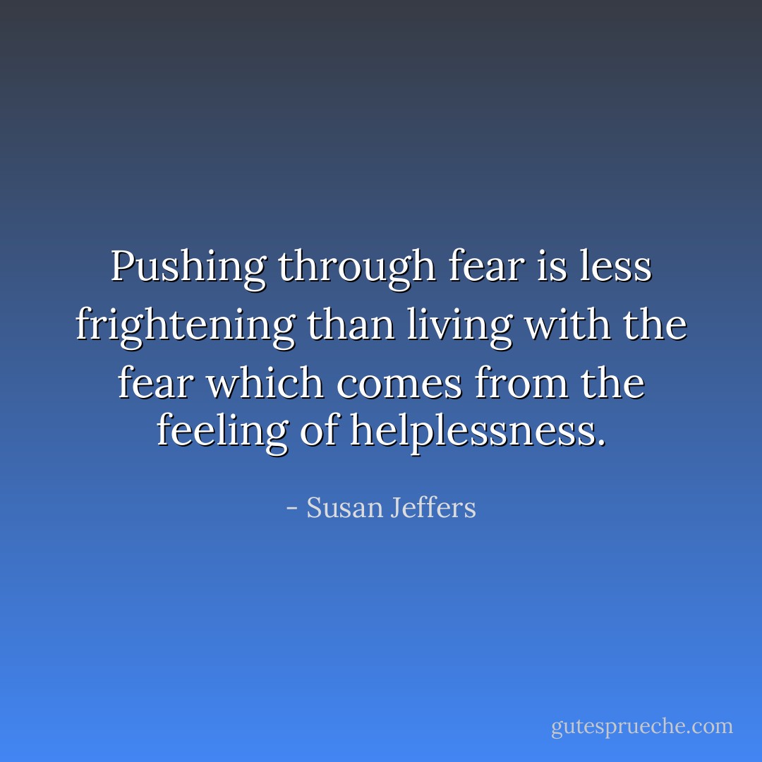 Pushing through fear is less frightening than living with the fear which comes from the feeling of helplessness. - Susan Jeffers