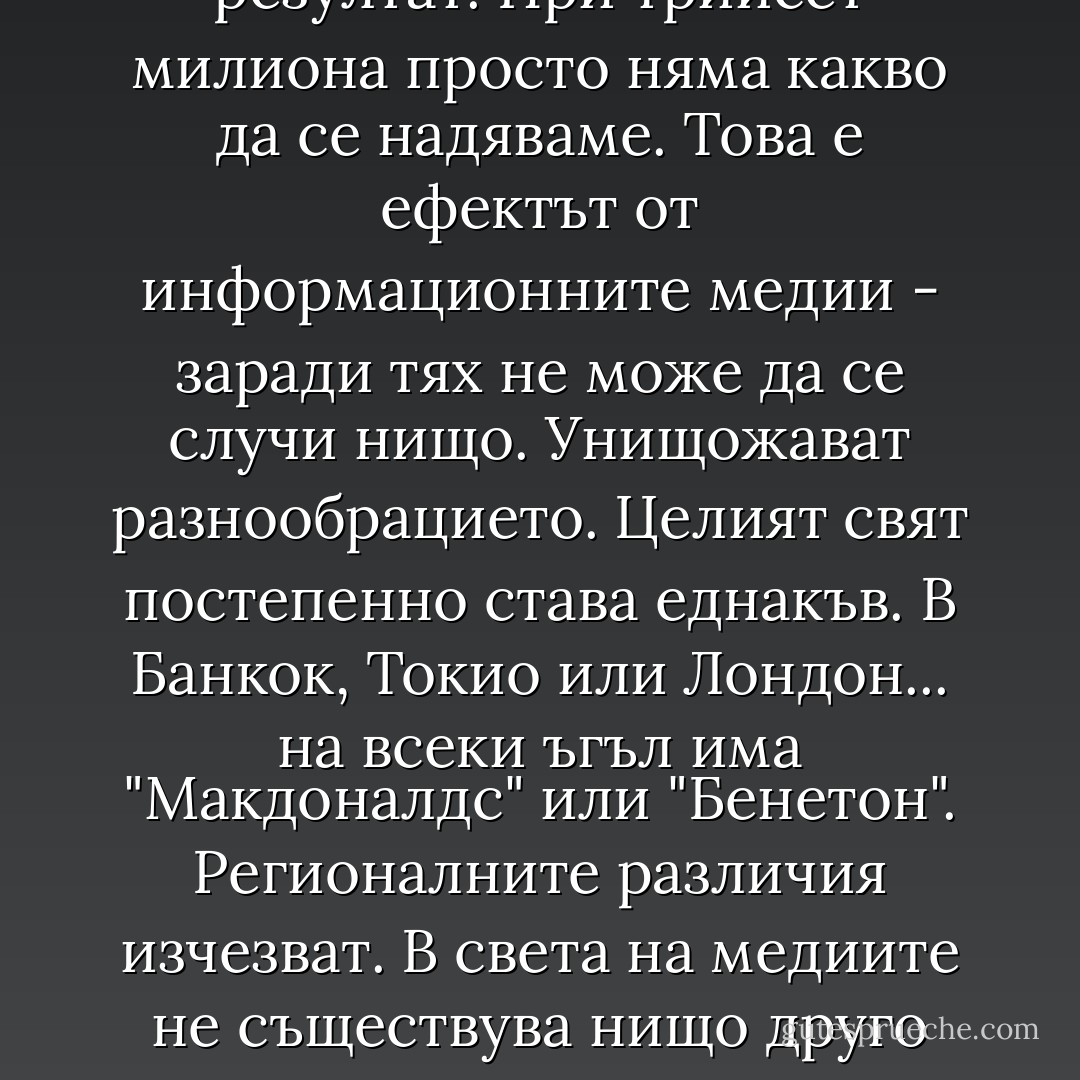 Оплетеният в жици свят е смърт. Всеки биолог знае, че малките изолирани групи се развиват най-бързо. Ако оставите хиляда птици на остров сред океана, тещ е се развият много бързо. Ако ги оставите на голям континент, еволюцията им ще се забави. При нашия вид, при хората, еволюцията се осъществява предимно чрез поведението. За да се приспособим, прибягваме към нов тип поведение. А всеки знае, че новото се появява само в малките групи. Създай комисия от трима души и може би ще свършват някаква работа. При десет души нещата стават сложни. При трийсет души няма никакъв резултат. При трийсет милиона просто няма какво да се надяваме. Това е ефектът от информационните медии - заради тях не може да се случи нищо. Унищожават разнообрацието. Целият свят постепенно става еднакъв. В Банкок, Токио или Лондон... на всеки ъгъл има "Макдоналдс" или "Бенетон". Регионалните различия изчезват. В света на медиите не съществува нищо друго освен първите десет песни, първите десет книги, първите десет филма, идеи и така нататък. Хората се тревожат, че в дъждоносните джунгли на Амазонка намалява разнообразието на видовете. Ами какво да кажем за интелектуалното разнообразие, нашия най-необходим ресурс? То изчезва по-бързо от дърветата. Само че ние все още не сме го разбрали и сега се каним да оплетем едва ли не пет милиарда души в компютърни мрежи. Та това ще доведе до стагнация на целия ни вид! Всичко ще замре. Всички ще мислят едно и също нещо по едно и също време. - Michael Crichton