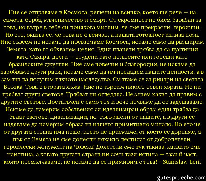 Ние се отправяме в Космоса, решени на всичко, което ще рече — на самота, борба, мъченичество и смърт. От скромност не бием барабан за това, но вътре в себе си понякога мислим, че сме прекрасни, героични. Но ето, оказва се, че това не е всичко, а нашата готовност излиза поза. Ние съвсем не искаме да превземаме Космоса, искаме само да разширим Земята, като го обхванем целия. Едни планети трябва да са пустинни като Сахара, други — студени като полюсите или горещи като бразилските джунгли. Ние сме човечни и благородни, не искаме да заробваме други раси, искаме само да им предадем нашите ценности, а в замяна да получим тяхното наследство. Смятаме се за рицари на светата Връзка. Това е втората лъжа. Ние не търсим никого освен хората. Не ни трябват други светове. Трябват ни огледала. Не знаем какво да правим с другите светове. Достатъчен е само тоя и вече почваме да се задушаваме. Искаме да намерим собствения си идеализиран образ; едни трябва да бъдат светове, цивилизации, по-съвършени от нашите, а в други се надяваме да намерим образа на нашето примитивно минало. Но ето че от другата страна има нещо, което не приемаме, от което се дърпаме, а пък от Земята не сме донесли някакъв дестилат от добродетели, героически монумент на Човека! Долетели сме тук такива, каквито сме наистина, а когато другата страна ни сочи тази истина — тази й част, която премълчаваме, не искаме да се примирим с това! - Stanisław Lem