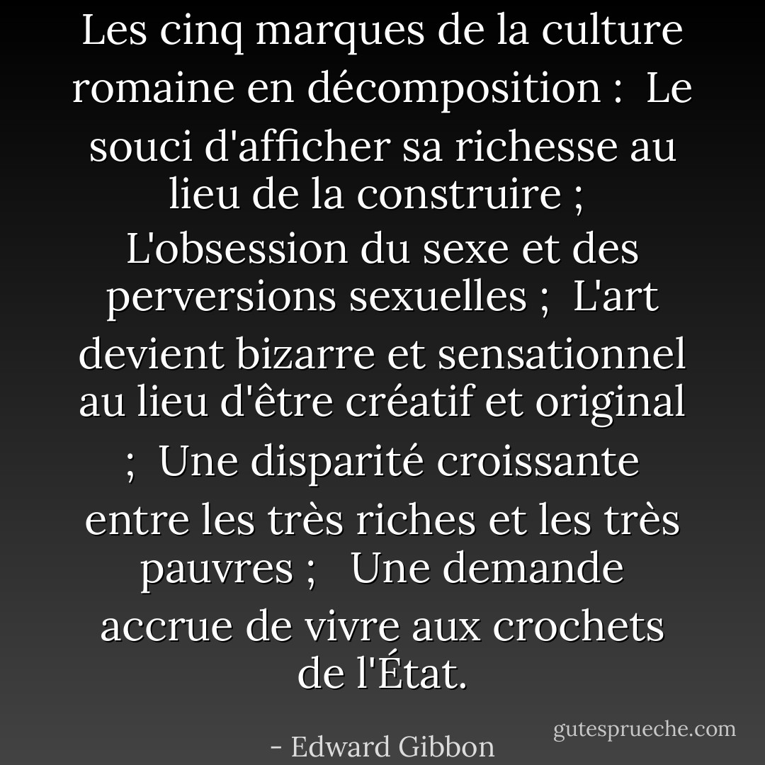 Les cinq marques de la culture romaine en décomposition :<br /><br />Le souci d'afficher sa richesse au lieu de la construire ;<br /><br />L'obsession du sexe et des perversions sexuelles ;<br /><br />L'art devient bizarre et sensationnel au lieu d'être créatif et original ;<br /><br />Une disparité croissante entre les très riches et les très pauvres ;<br /> <br />Une demande accrue de vivre aux crochets de l'État. - Edward Gibbon