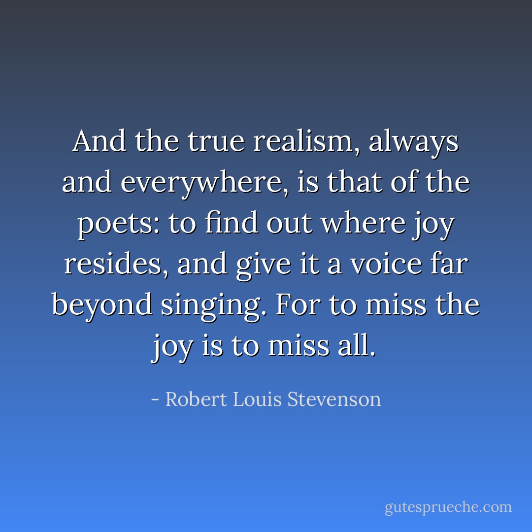 And the true realism, always and everywhere, is that of the poets: to find out where joy resides, and give it a voice far beyond singing. For to miss the joy is to miss all. - Robert Louis Stevenson