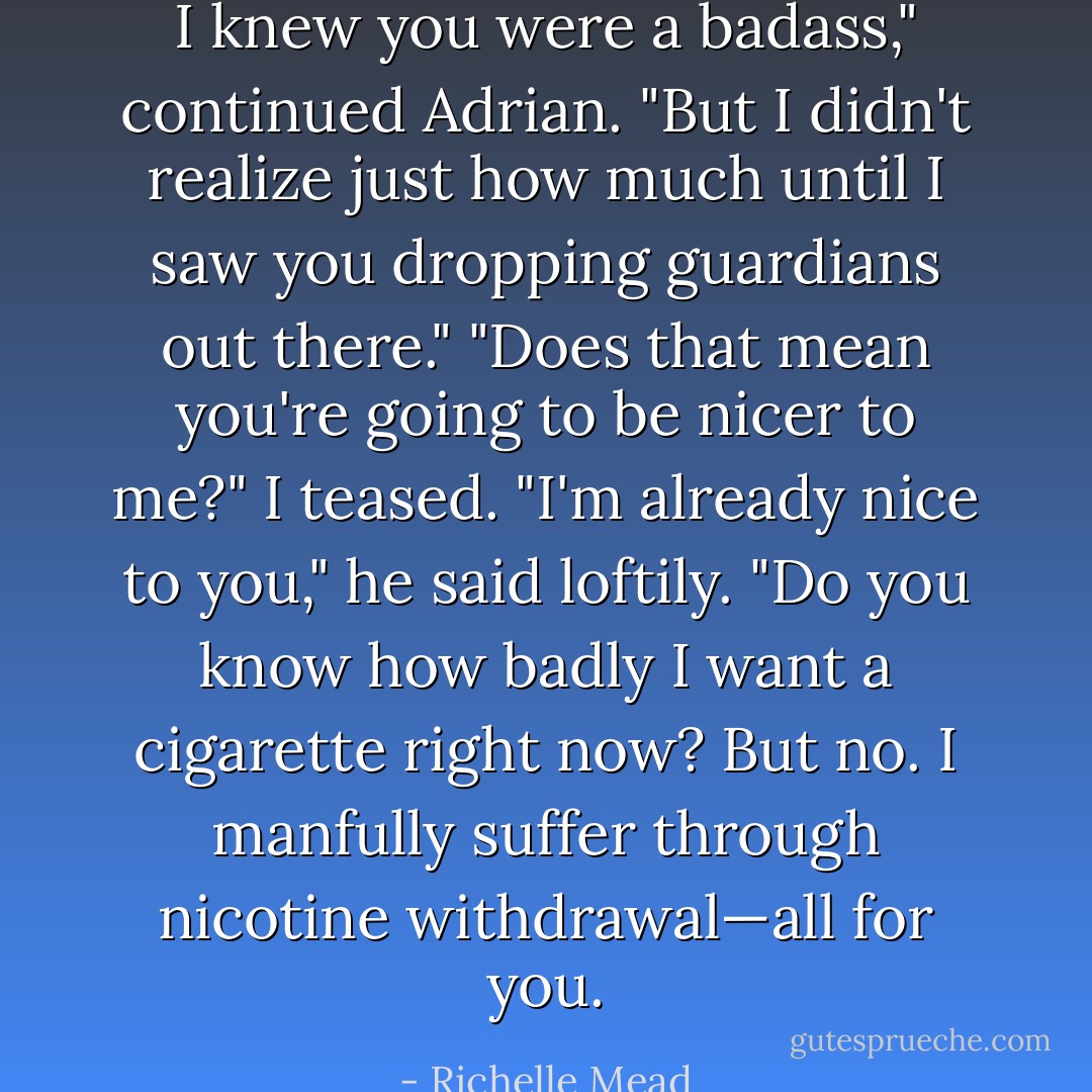 I knew you were a badass," continued Adrian. "But I didn't realize just how much until I saw you dropping guardians out there."<br />"Does that mean you're going to be nicer to me?" I teased.<br />"I'm already nice to you," he said loftily. "Do you know how badly I want a cigarette right now? But no. I manfully suffer through nicotine withdrawal—all for you. - Richelle Mead