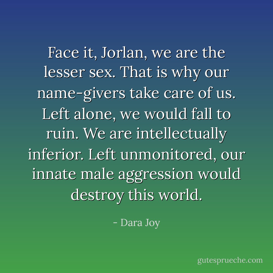 Face it, Jorlan, we are the lesser sex. That is why our name-givers take care of us. Left alone, we would fall to ruin. We are intellectually inferior. Left unmonitored, our innate male aggression would destroy this world. - Dara Joy