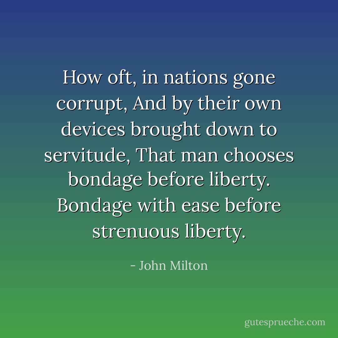 How oft, in nations gone corrupt,<br />And by their own devices brought down to servitude,<br />That man chooses bondage before liberty.<br />Bondage with ease before strenuous liberty. - John Milton