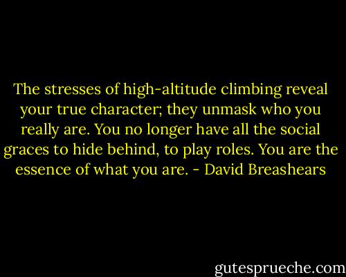 The stresses of high-altitude climbing reveal your true character; they unmask who you really are. You no longer have all the social graces to hide behind, to play roles. You are the essence of what you are. - David Breashears