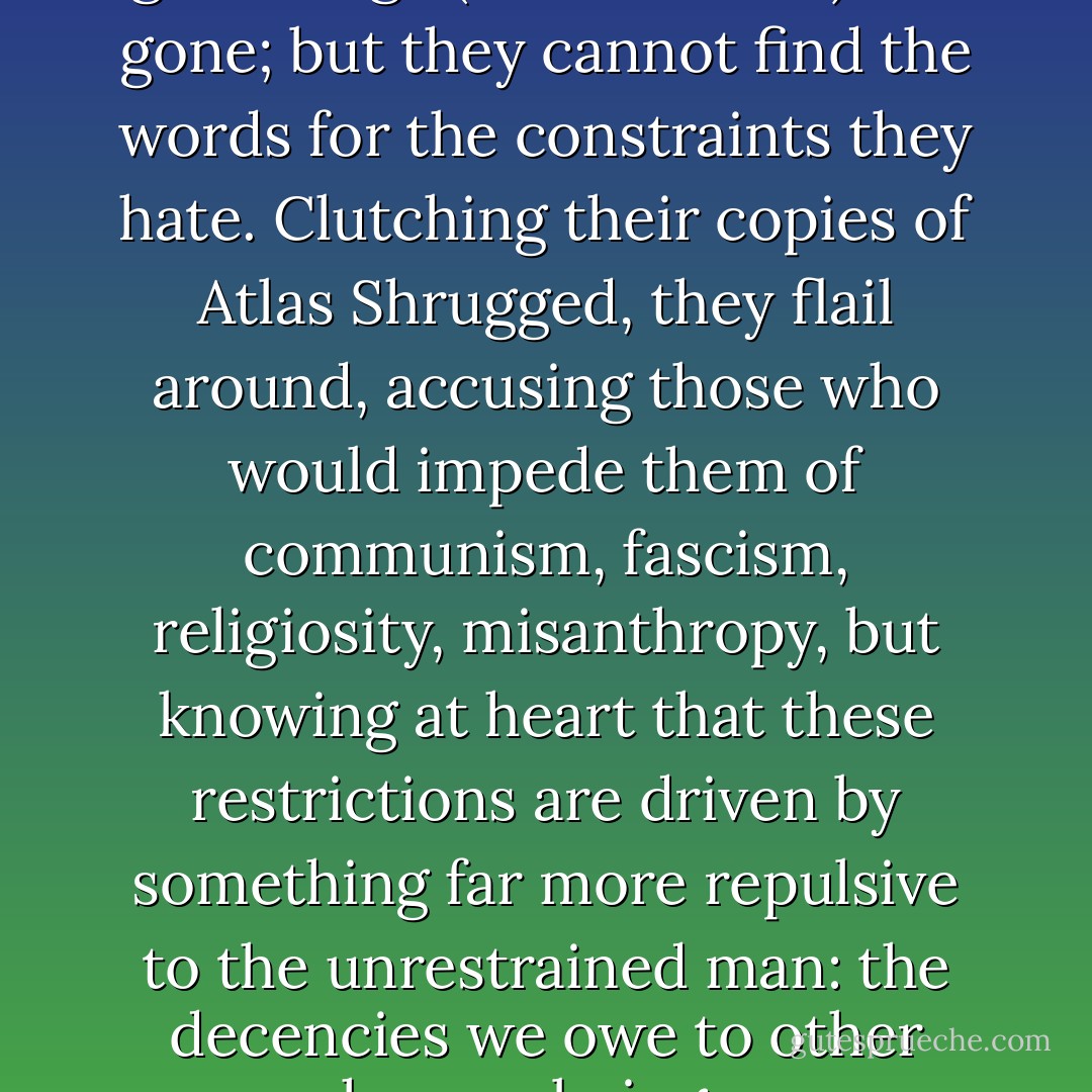 The angry men know that this golden age (of fossil fuels) has gone; but they cannot find the words for the constraints they hate. Clutching their copies of Atlas Shrugged, they flail around, accusing those who would impede them of communism, fascism, religiosity, misanthropy, but knowing at heart that these restrictions are driven by something far more repulsive to the unrestrained man: the decencies we owe to other human beings. - George Monbiot