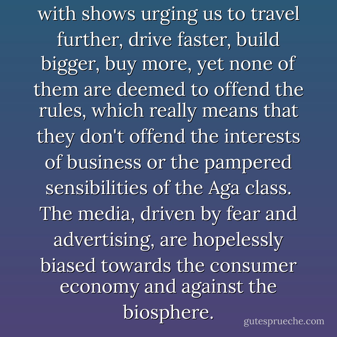 The schedules are crammed with shows urging us to travel further, drive faster, build bigger, buy more, yet none of them are deemed to offend the rules, which really means that they don't offend the interests of business or the pampered sensibilities of the Aga class. The media, driven by fear and advertising, are hopelessly biased towards the consumer economy and against the biosphere. - George Monbiot