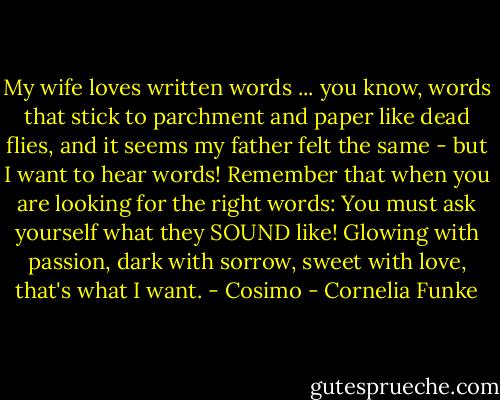My wife loves written words ... you know, words that stick to parchment and paper like dead flies, and it seems my father felt the same - but I want to hear words! Remember that when you are looking for the right words: You must ask yourself what they SOUND like! Glowing with passion, dark with sorrow, sweet with love, that's what I want. - Cosimo - Cornelia Funke