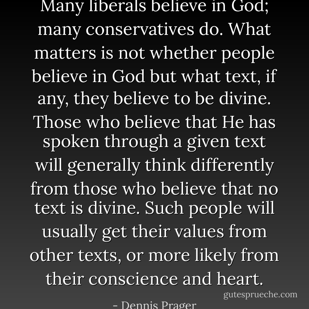 Many liberals believe in God; many conservatives do. What matters is not whether people believe in God but what text, if any, they believe to be divine. Those who believe that He has spoken through a given text will generally think differently from those who believe that no text is divine. Such people will usually get their values from other texts, or more likely from their conscience and heart. - Dennis Prager