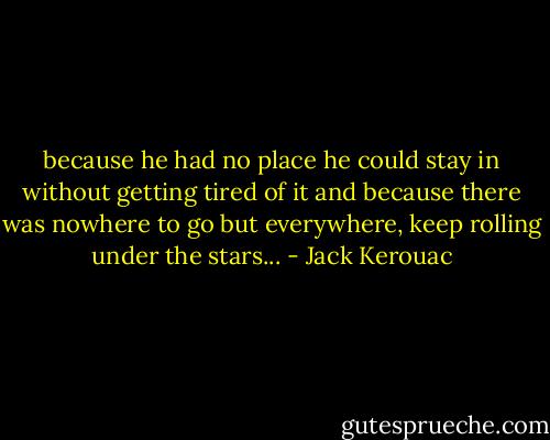 because he had no place he could stay in without getting tired of it and because there was nowhere to go but everywhere, keep rolling under the stars... - Jack Kerouac