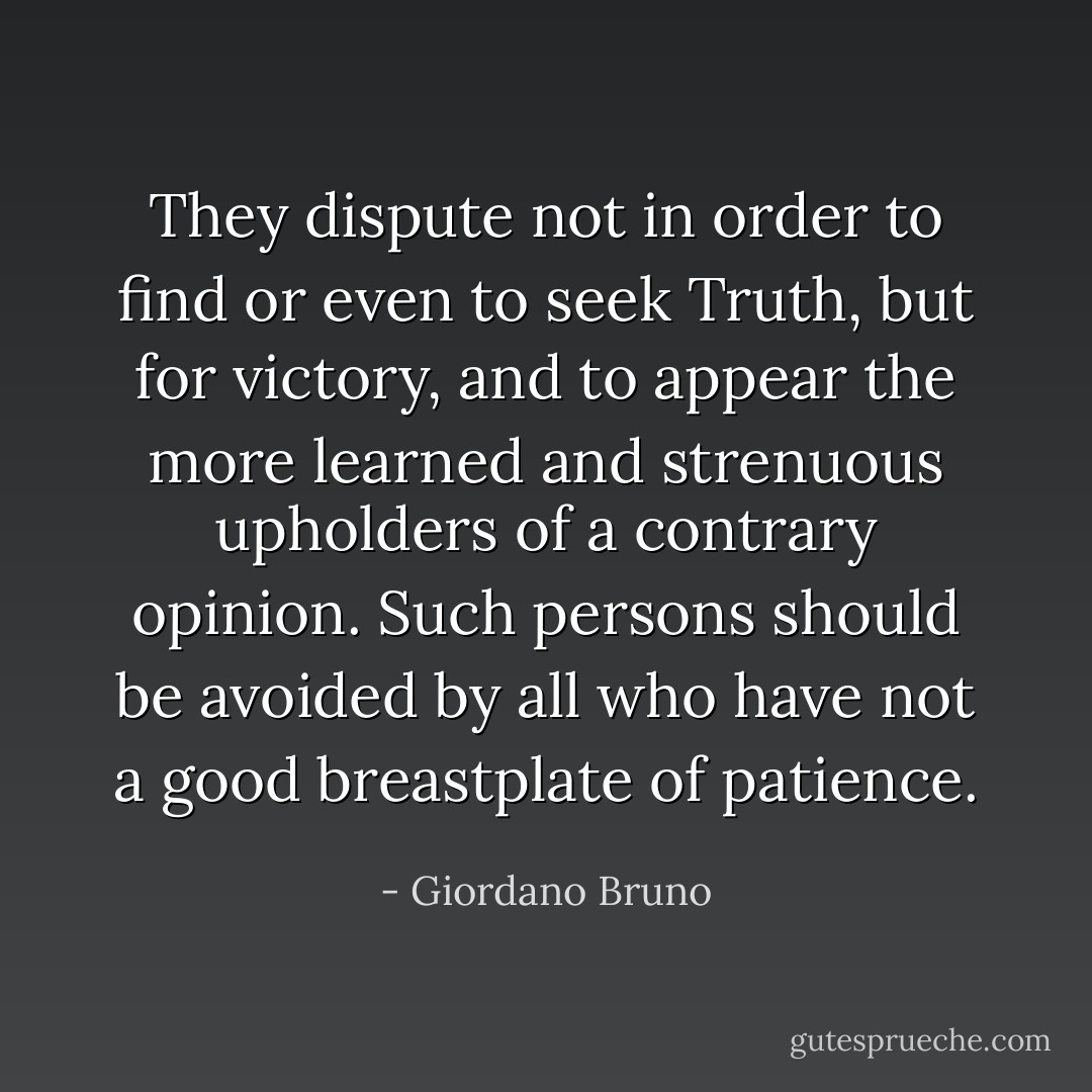They dispute not in order to find or even to seek Truth, but for victory, and to appear the more learned and strenuous upholders of a contrary opinion. Such persons should be avoided by all who have not a good breastplate of patience. - Giordano Bruno