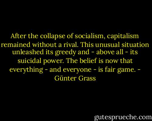 After the collapse of socialism, capitalism remained without a rival. This unusual situation unleashed its greedy and - above all - its suicidal power. The belief is now that everything - and everyone - is fair game. - Günter Grass