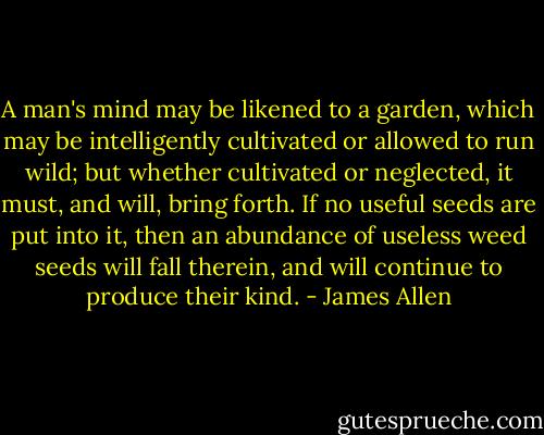 A man's mind may be likened to a garden, which may be intelligently cultivated or allowed to run wild; but whether cultivated or neglected, it must, and will, bring forth. If no useful seeds are put into it, then an abundance of useless weed seeds will fall therein, and will continue to produce their kind. - James Allen