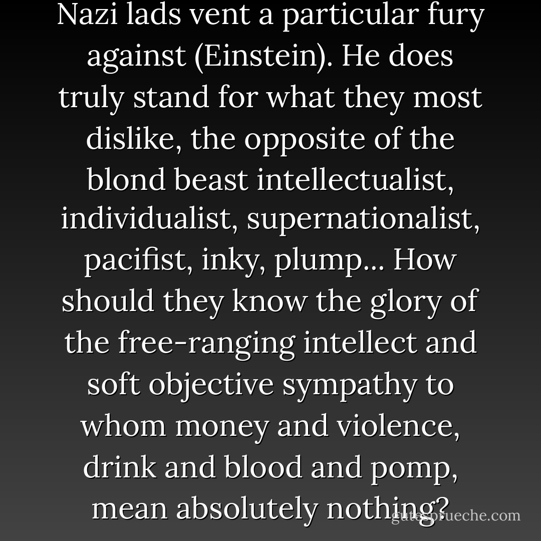 So it is not an accident that the Nazi lads vent a particular fury against (Einstein). He does truly stand for what they most dislike, the opposite of the blond beast intellectualist, individualist, supernationalist, pacifist, inky, plump... How should they know the glory of the free-ranging intellect and soft objective sympathy to whom money and violence, drink and blood and pomp, mean absolutely nothing? - John Maynard Keynes