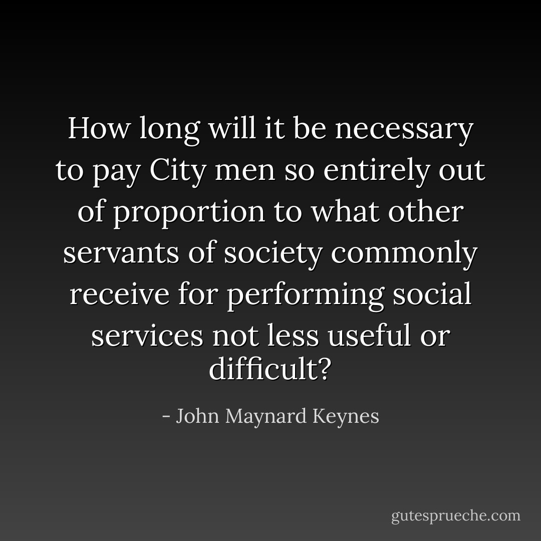 How long will it be necessary to pay City men so entirely out of proportion to what other servants of society commonly receive for performing social services not less useful or difficult? - John Maynard Keynes
