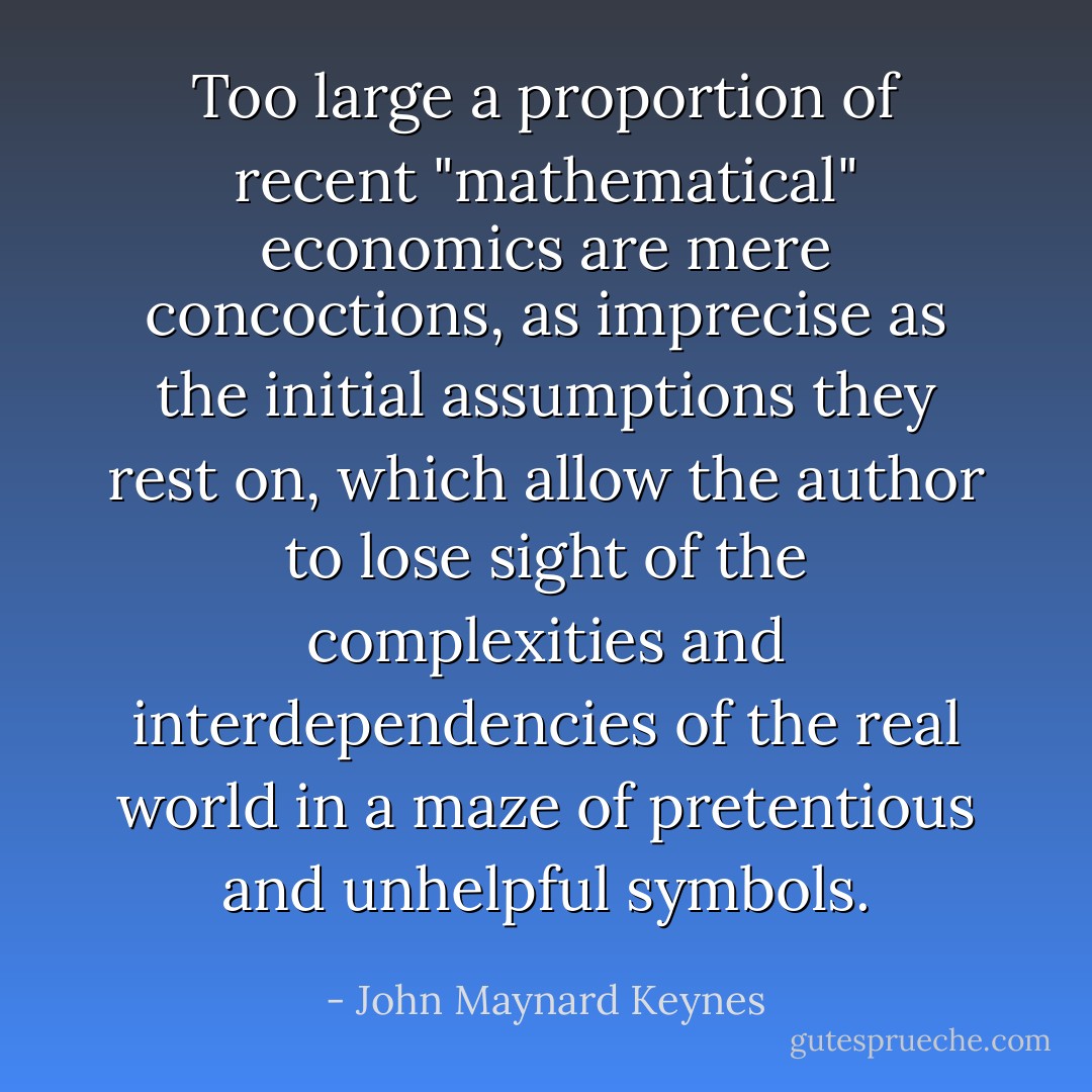 Too large a proportion of recent "mathematical" economics are mere concoctions, as imprecise as the initial assumptions they rest on, which allow the author to lose sight of the complexities and interdependencies of the real world in a maze of pretentious and unhelpful symbols. - John Maynard Keynes