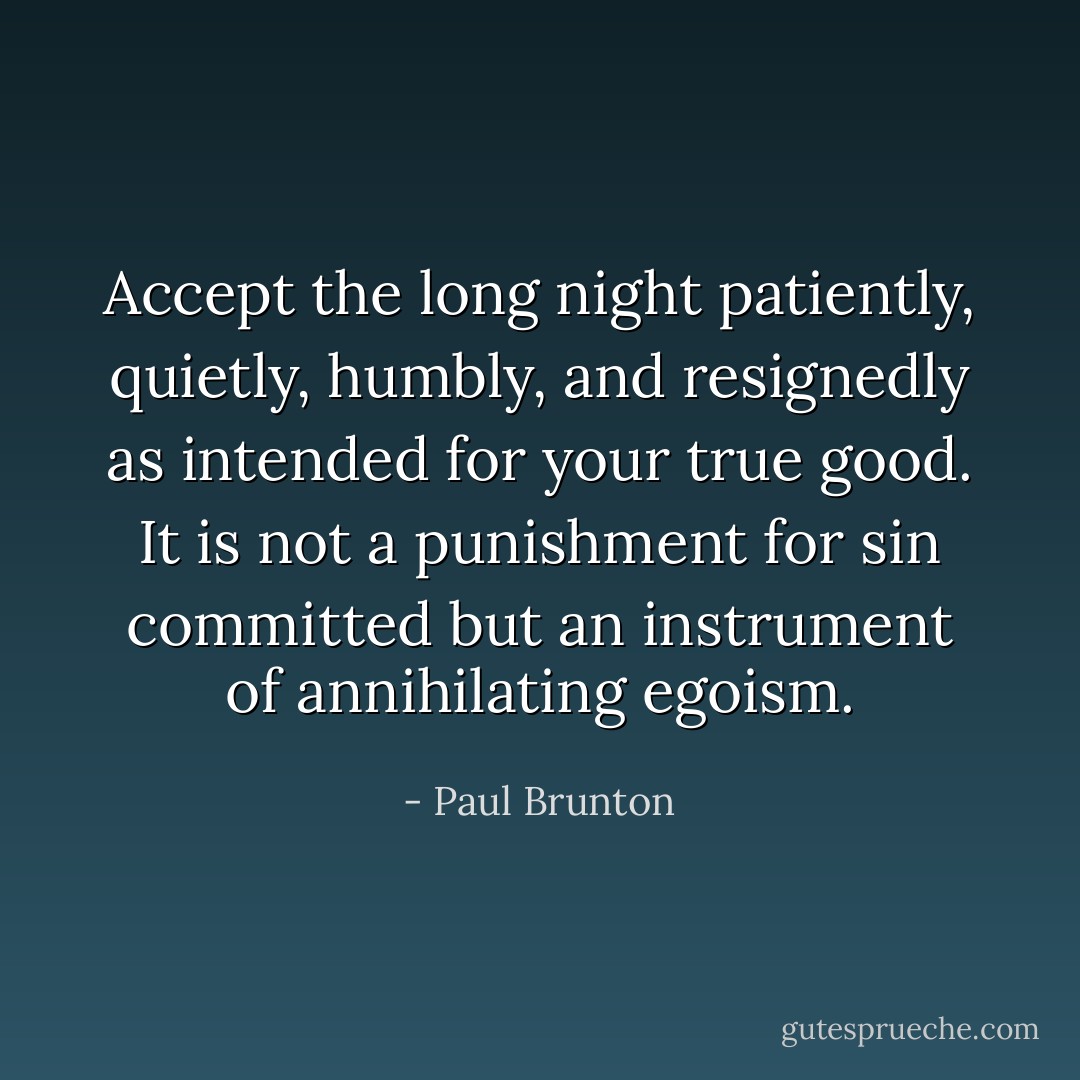 Accept the long night patiently, quietly, humbly, and resignedly as intended for your true good. It is not a punishment for sin committed but an instrument of annihilating egoism. - Paul Brunton