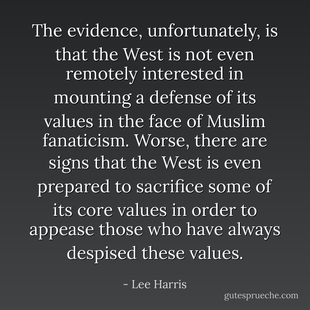The evidence, unfortunately, is that the West is not even remotely interested in mounting a defense of its values in the face of Muslim fanaticism. Worse, there are signs that the West is even prepared to sacrifice some of its core values in order to appease those who have always despised these values. - Lee Harris