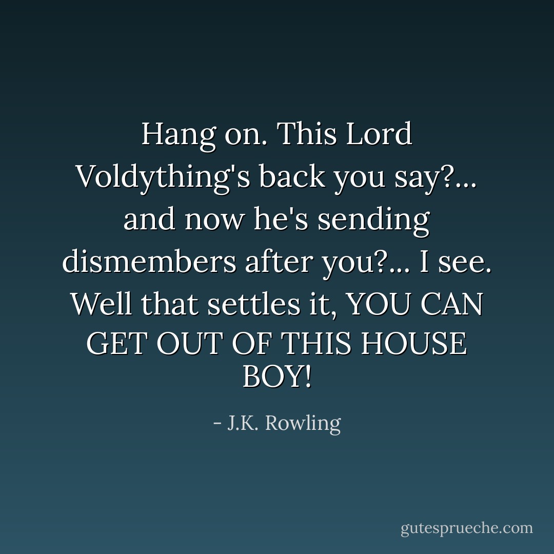 Hang on. This Lord Voldything's back you say?... and now he's sending dismembers after you?... I see. Well that settles it, YOU CAN GET OUT OF THIS HOUSE BOY! - J.K. Rowling