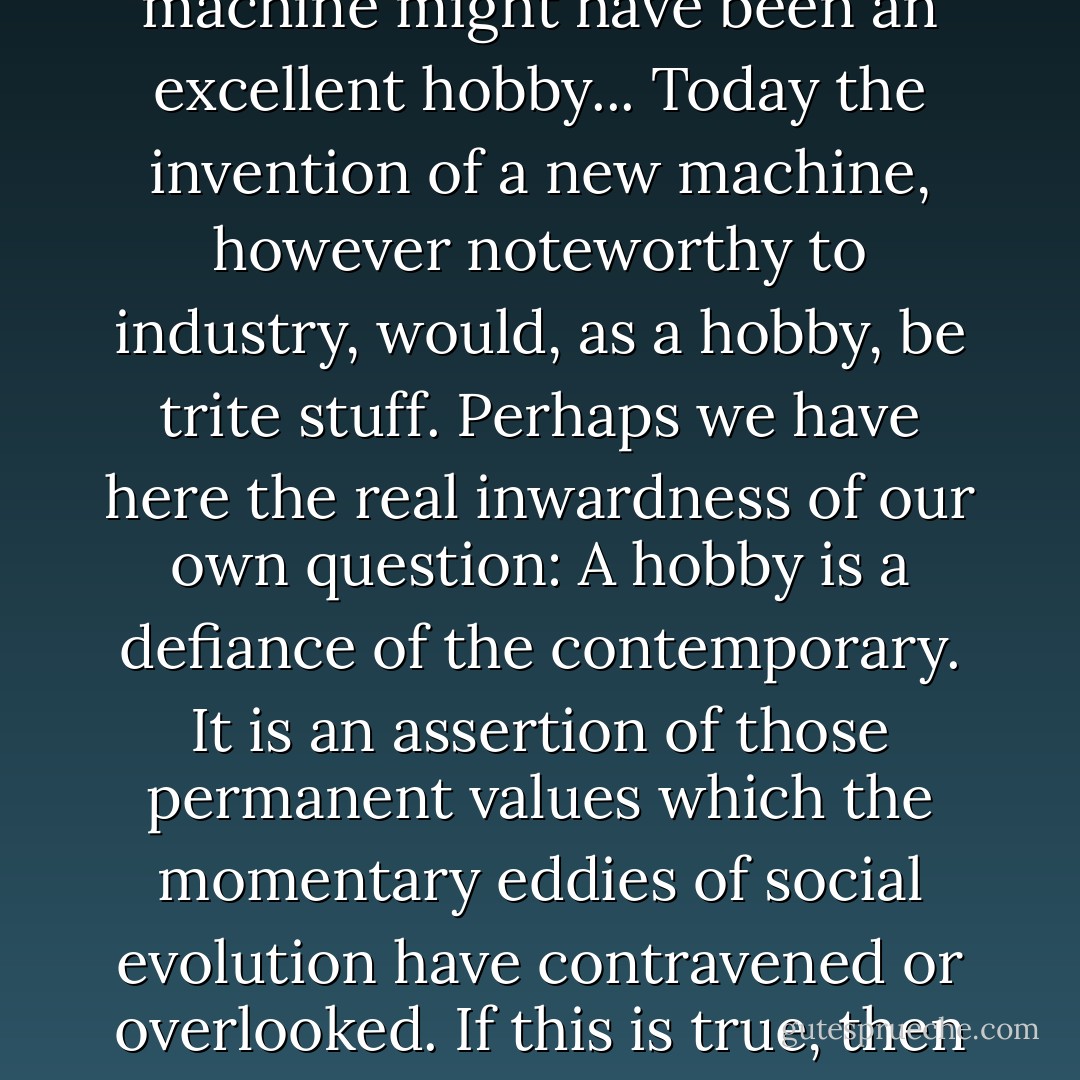 What is a hobby anyway? Where is the line of demarcation between hobbies and ordinary normal pursuits? I have been unable to answer this question to my own satisfaction. At first blush I am tempted to conclude that a satisfactory hobby must be in large degree useless, inefficient, laborious, or irrelevant. Certainly many of our most satisfying avocations today consist of making something by hand which machines can usually make more quickly and cheaply, and sometimes better. Nevertheless I must in fairness admit that in a different age the mere fashioning of a machine might have been an excellent hobby... Today the invention of a new machine, however noteworthy to industry, would, as a hobby, be trite stuff. Perhaps we have here the real inwardness of our own question: A hobby is a defiance of the contemporary. It is an assertion of those permanent values which the momentary eddies of social evolution have contravened or overlooked. If this is true, then we may also say that every hobbyist is inherently a radical, and that his tribe is inherently a minority. <br /><br />This, however, is serious: Becoming serious is a grievous fault in hobbyists. It is an axiom that no hobby should either seek or need rational justification. To wish to do it is reason enough. To find reasons why it is useful or beneficial converts it at once from an avocation into an industry–lowers it at once to the ignominious category of an 'exercise' undertaken for health, power, or profit. Lifting dumbbells is not a hobby. It is a confession of subservience, not an assertion of liberty. - Aldo Leopold