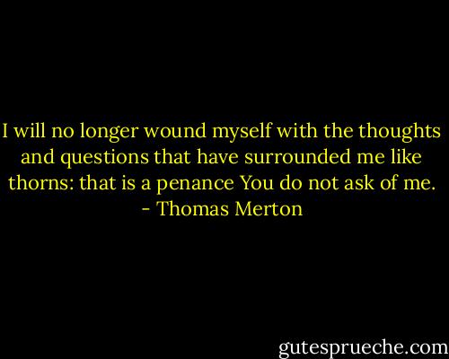I will no longer wound myself with the thoughts and questions that have surrounded me like thorns: that is a penance You do not ask of me. - Thomas Merton