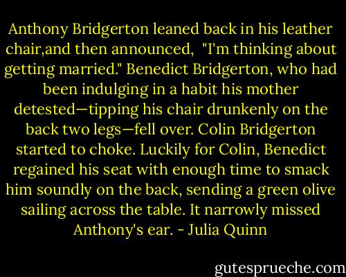 Anthony Bridgerton leaned back in his leather chair,and then announced, <br />"I'm thinking about getting married."<br />Benedict Bridgerton, who had been indulging in a habit his mother detested—tipping his chair drunkenly on the back two legs—fell over.<br />Colin Bridgerton started to choke.<br />Luckily for Colin, Benedict regained his seat with enough time to smack him soundly on the back, sending a green olive sailing across the table.<br />It narrowly missed Anthony's ear. - Julia Quinn