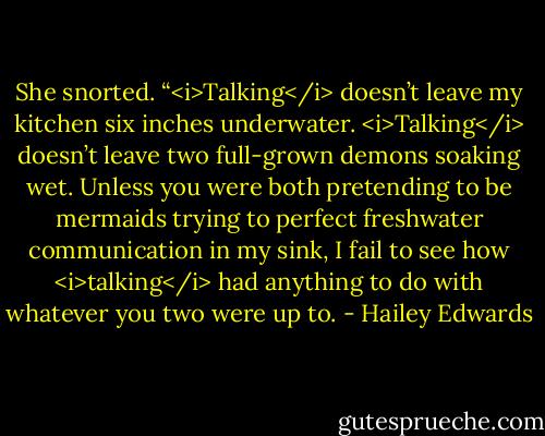 She snorted. “<i>Talking</i> doesn’t leave my kitchen six inches underwater. <i>Talking</i> doesn’t leave two full-grown demons soaking wet. Unless you were both pretending to be mermaids trying to perfect freshwater communication in my sink, I fail to see how <i>talking</i> had anything to do with whatever you two were up to. - Hailey Edwards