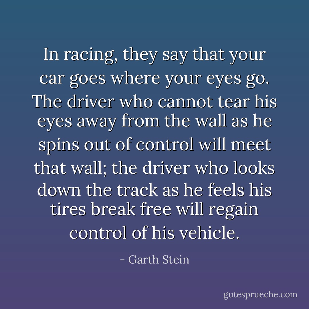 In racing, they say that your car goes where your eyes go. The driver who cannot tear his eyes away from the wall as he spins out of control will meet that wall; the driver who looks down the track as he feels his tires break free will regain control of his vehicle. - Garth Stein