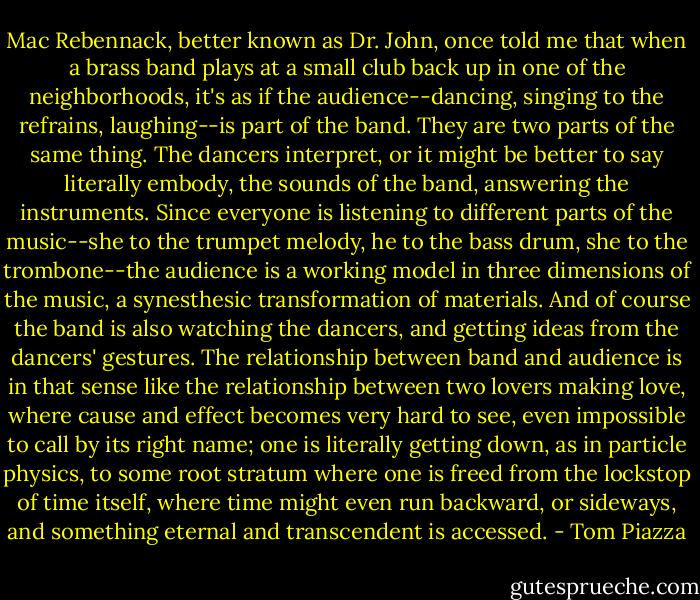 Mac Rebennack, better known as Dr. John, once told me that when a brass band plays at a small club back up in one of the neighborhoods, it's as if the audience--dancing, singing to the refrains, laughing--is part of the band. They are two parts of the same thing. The dancers interpret, or it might be better to say literally embody, the sounds of the band, answering the instruments. Since everyone is listening to different parts of the music--she to the trumpet melody, he to the bass drum, she to the trombone--the audience is a working model in three dimensions of the music, a synesthesic transformation of materials. And of course the band is also watching the dancers, and getting ideas from the dancers' gestures. The relationship between band and audience is in that sense like the relationship between two lovers making love, where cause and effect becomes very hard to see, even impossible to call by its right name; one is literally getting down, as in particle physics, to some root stratum where one is freed from the lockstop of time itself, where time might even run backward, or sideways, and something eternal and transcendent is accessed. - Tom Piazza