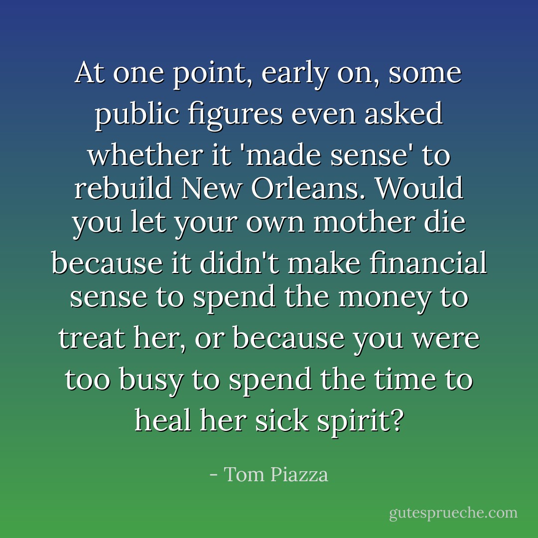 At one point, early on, some public figures even asked whether it 'made sense' to rebuild New Orleans. Would you let your own mother die because it didn't make financial sense to spend the money to treat her, or because you were too busy to spend the time to heal her sick spirit? - Tom Piazza