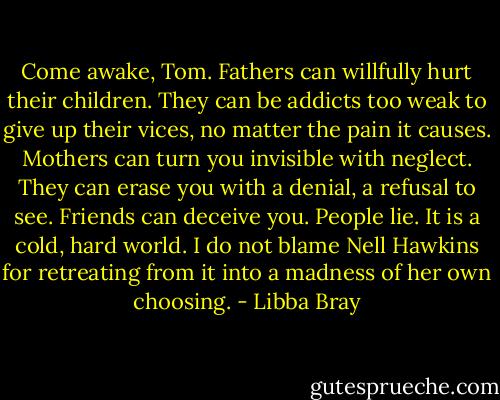 Come awake, Tom. Fathers can willfully hurt their children. They can be addicts too weak to give up their vices, no matter the pain it causes. Mothers can turn you invisible with neglect. They can erase you with a denial, a refusal to see. Friends can deceive you. People lie. It is a cold, hard world. I do not blame Nell Hawkins for retreating from it into a madness of her own choosing. - Libba Bray
