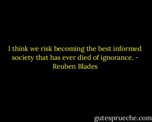I think we risk becoming the best informed society that has ever died of ignorance. - Reuben Blades