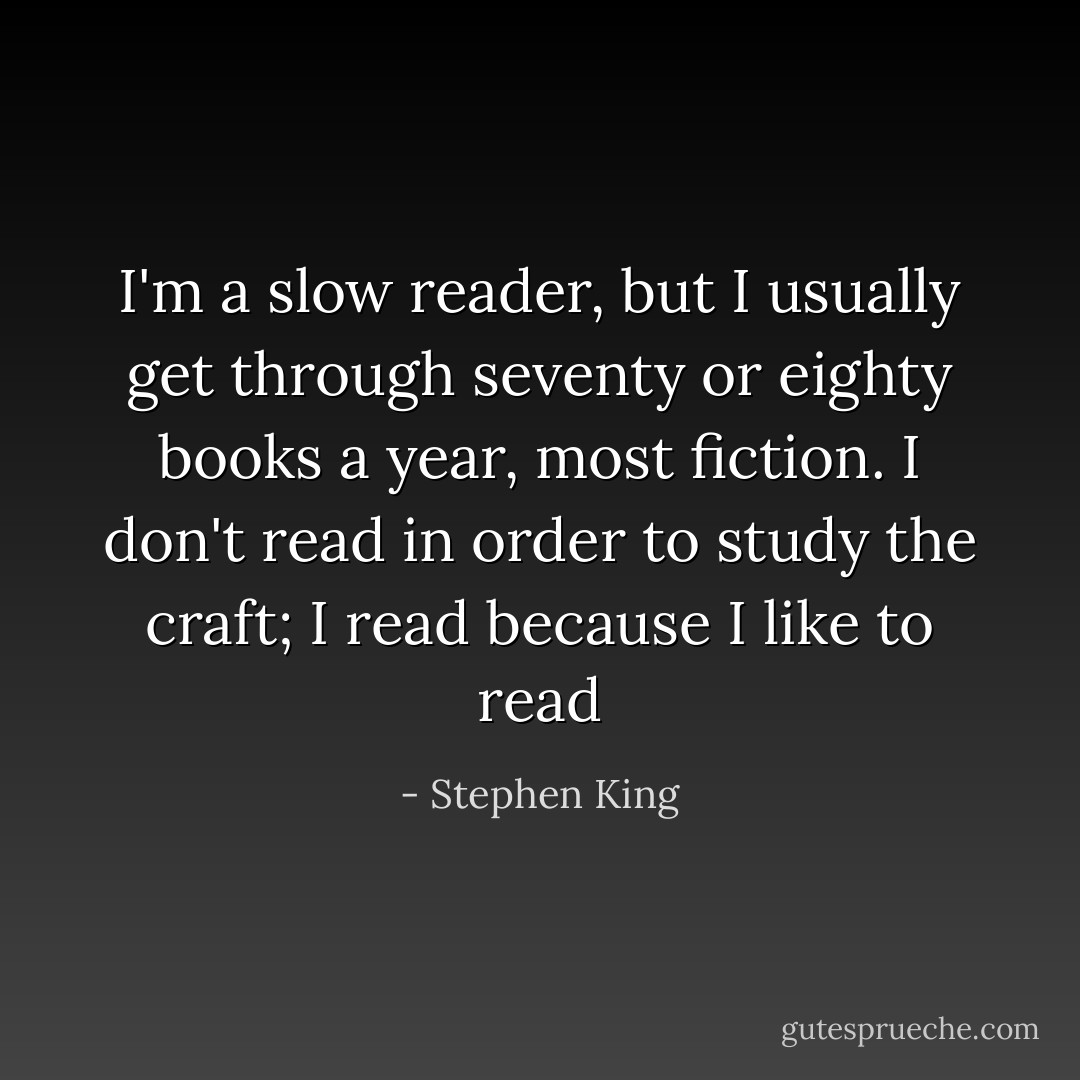I'm a slow reader, but I usually get through seventy or eighty books a year, most fiction. I don't read in order to study the craft; I read because I like to read - Stephen King