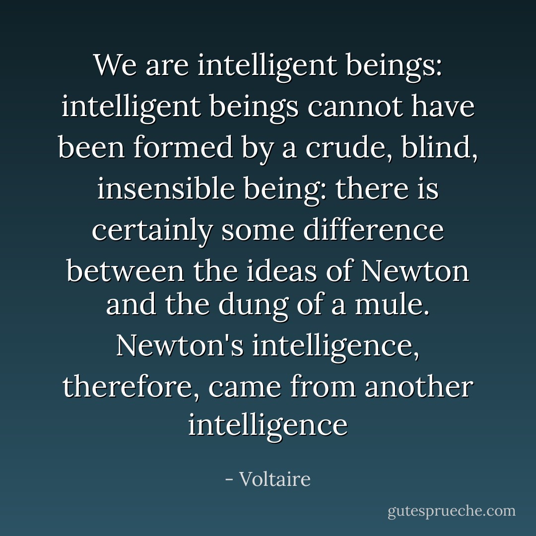 We are intelligent beings: intelligent beings cannot have been formed by a crude, blind, insensible being: there is certainly some difference between the ideas of Newton and the dung of a mule. Newton's intelligence, therefore, came from another intelligence - Voltaire
