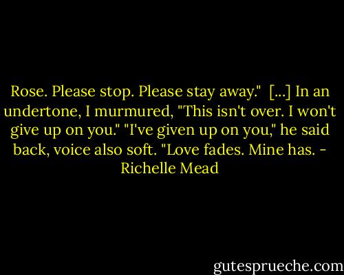 Rose. Please stop. Please stay away." <br />[...]<br />In an undertone, I murmured, "This isn't over. I won't give up on you."<br />"I've given up on you," he said back, voice also soft. "Love fades. Mine has. - Richelle Mead