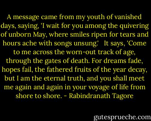A message came from my youth of vanished days, saying, 'I wait for you among the quivering of unborn May, where smiles ripen for tears and hours ache with songs unsung.'<br /><br /> It says, 'Come to me across the worn-out track of age, through the gates of death. For dreams fade, hopes fail, the fathered fruits of the year decay, but I am the eternal truth, and you shall meet me again and again in your voyage of life from shore to shore. - Rabindranath Tagore