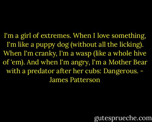 I'm a girl of extremes. When I love something, I'm like a puppy dog (without all the licking). When I'm cranky, I'm a wasp (like a whole hive of 'em). And when I'm angry, I'm a Mother Bear with a predator after her cubs: Dangerous. - James Patterson