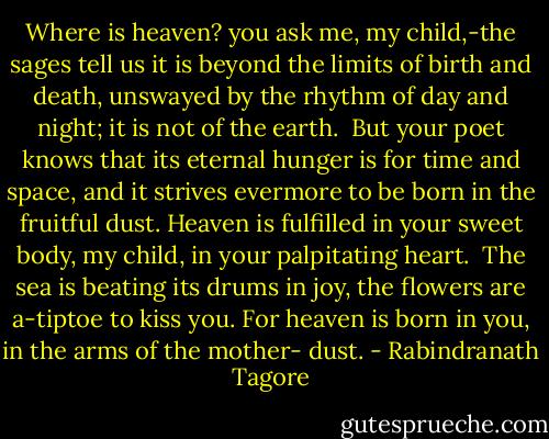 Where is heaven? you ask me, my child,-the sages tell us it is<br />beyond the limits of birth and death, unswayed by the rhythm of day<br />and night; it is not of the earth.<br /> But your poet knows that its eternal hunger is for time and<br />space, and it strives evermore to be born in the fruitful dust.<br />Heaven is fulfilled in your sweet body, my child, in your<br />palpitating heart.<br /> The sea is beating its drums in joy, the flowers are a-tiptoe<br />to kiss you. For heaven is born in you, in the arms of the mother-<br />dust. - Rabindranath Tagore