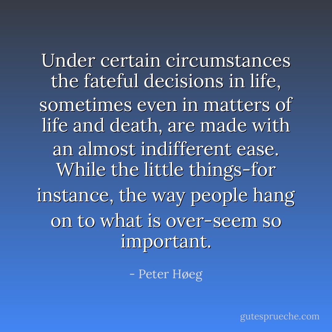 Under certain circumstances the fateful decisions in life, sometimes even in matters of life and death, are made with an almost indifferent ease. While the little things-for instance, the way people hang on to what is over-seem so important. - Peter Høeg
