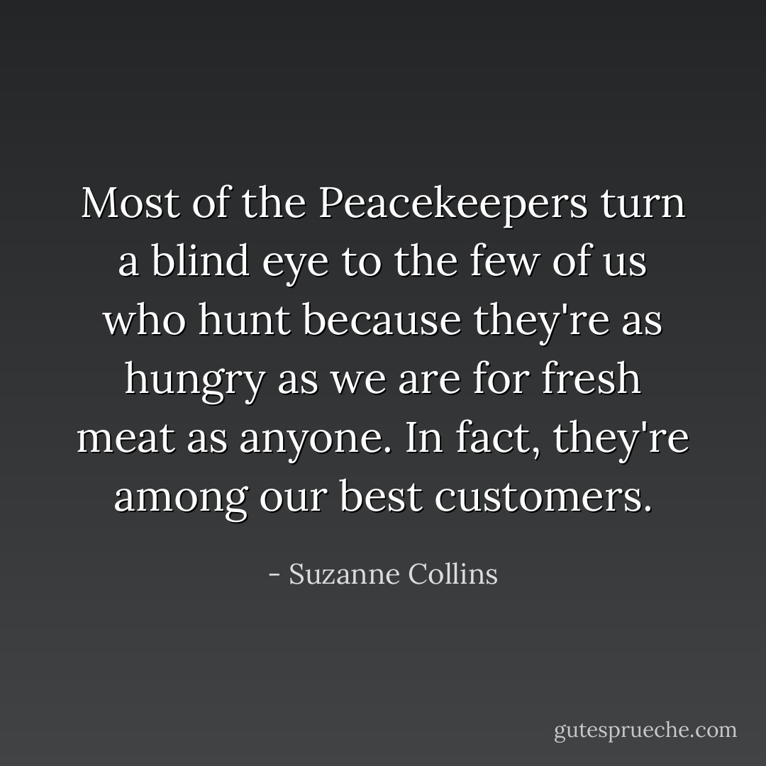 Most of the Peacekeepers turn a blind eye to the few of us who hunt because they're as hungry as we are for fresh meat as anyone. In fact, they're among our best customers. - Suzanne Collins
