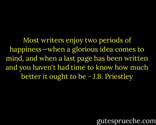 Most writers enjoy two periods of happiness—when a glorious idea comes to mind, and when a last page has been written and you haven't had time to know how much better it ought to be - J.B. Priestley