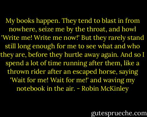 My books happen. They tend to blast in from nowhere, seize me by the throat, and howl 'Write me! Write me now!' But they rarely stand still long enough for me to see what and who they are, before they hurtle away again. And so I spend a lot of time running after them, like a thrown rider after an escaped horse, saying 'Wait for me! Wait for me!' and waving my notebook in the air. - Robin McKinley