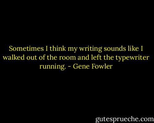 Sometimes I think my writing sounds like I walked out of the room and left the typewriter running. - Gene Fowler