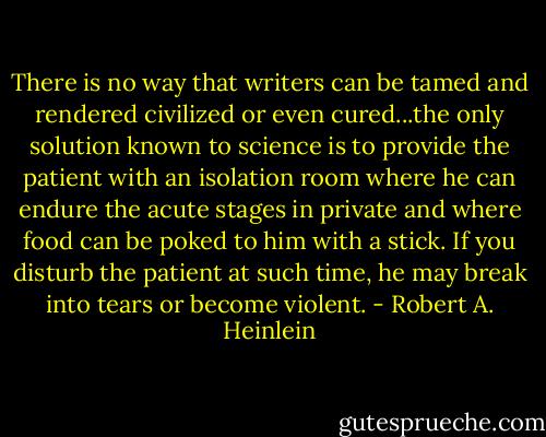 There is no way that writers can be tamed and rendered civilized or even cured...the only solution known to science is to provide the patient with an isolation room where he can endure the acute stages in private and where food can be poked to him with a stick. If you disturb the patient at such time, he may break into tears or become violent. - Robert A. Heinlein