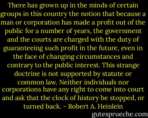 There has grown up in the minds of certain groups in this country the notion that because a man or corporation has made a profit out of the public for a number of years, the government and the courts are charged with the duty of guaranteeing such profit in the future, even in the face of changing circumstances and contrary to the public interest. This strange doctrine is not supported by statute or common law. Neither individuals nor corporations have any right to come into court and ask that the clock of history be stopped, or turned back. - Robert A. Heinlein