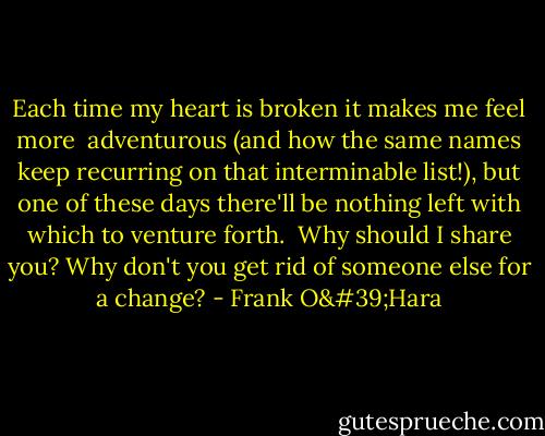 Each time my heart is broken it makes me feel more <br />adventurous (and how the same names keep recurring on that interminable list!), but one of these days there'll be nothing left with which to venture forth.<br /><br />Why should I share you? Why don't you get rid of someone else for a change? - Frank O'Hara