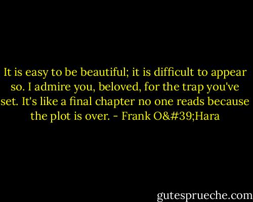 It is easy to be beautiful; it is difficult to appear so.<br />I admire you, beloved, for the trap you've set. It's like a final chapter no one reads because the plot is over. - Frank O'Hara