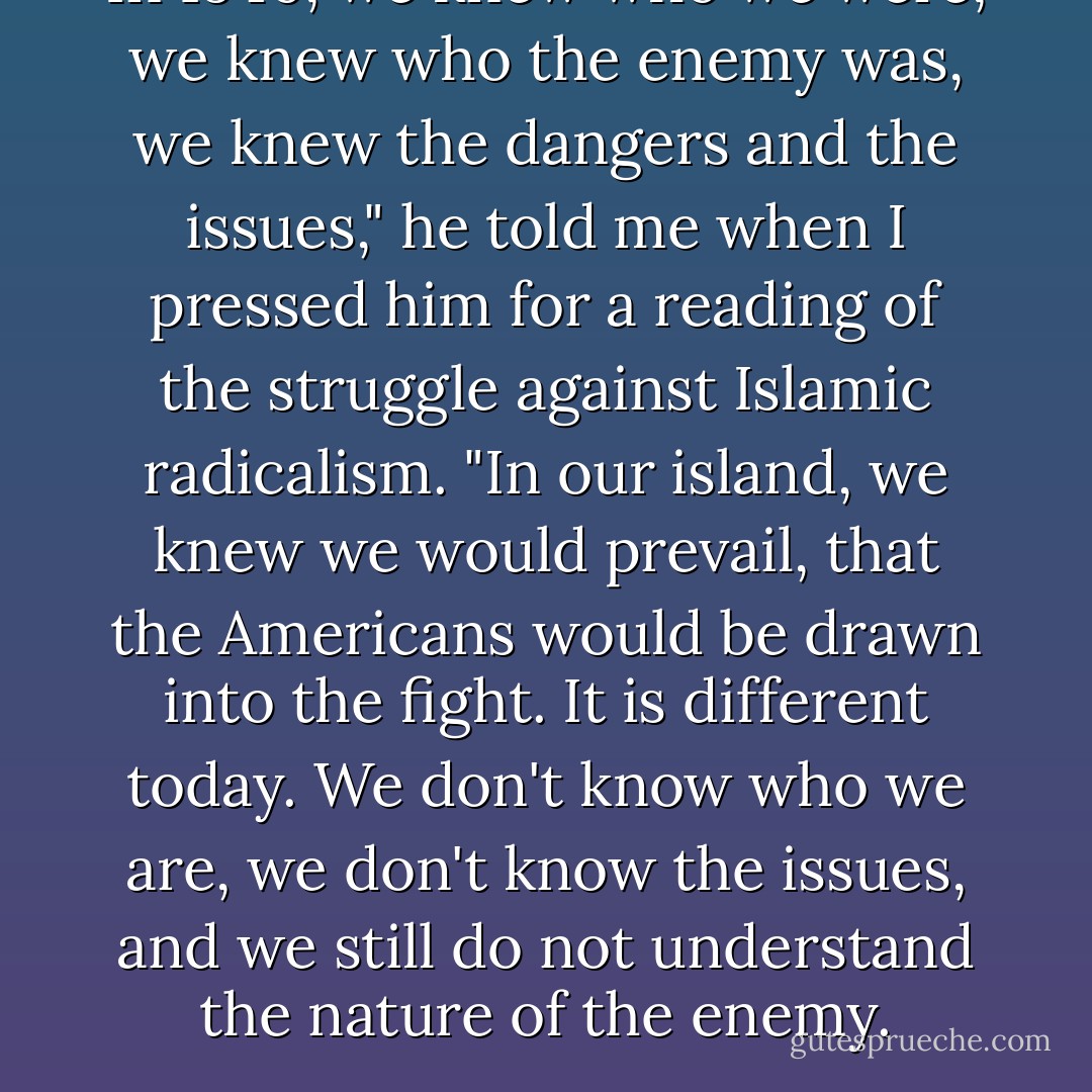 In 1940, we knew who we were, we knew who the enemy was, we knew the dangers and the issues," he told me when I pressed him for a reading of the struggle against Islamic radicalism. "In our island, we knew we would prevail, that the Americans would be drawn into the fight. It is different today. We don't know who we are, we don't know the issues, and we still do not understand the nature of the enemy. - Bernard Lewis