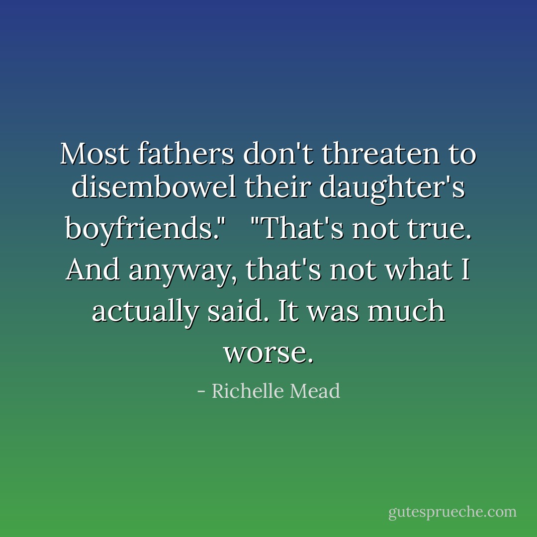 Most fathers don't threaten to disembowel their daughter's boyfriends."<br /><br /> "That's not true. And anyway, that's not what I actually said. It was much worse. - Richelle Mead